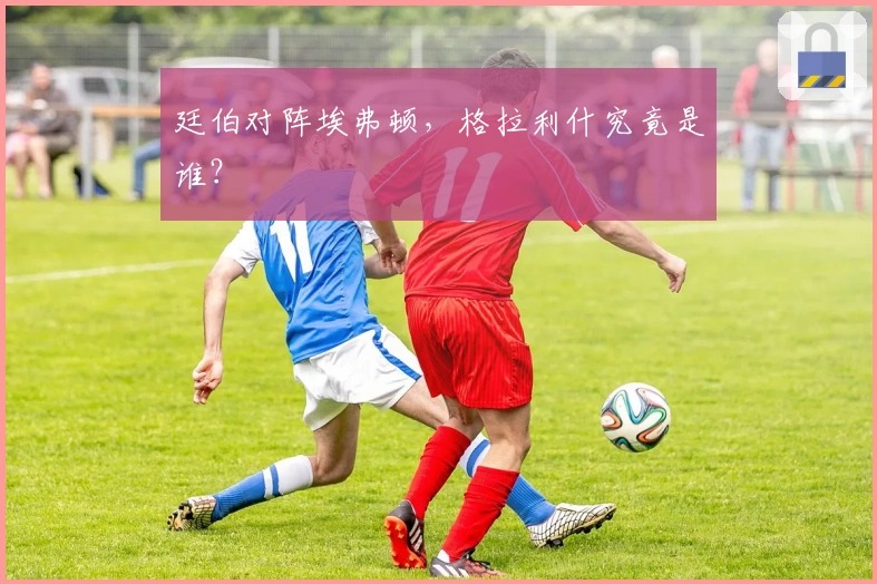 廷伯对阵埃弗顿，格拉利什究竟是谁？